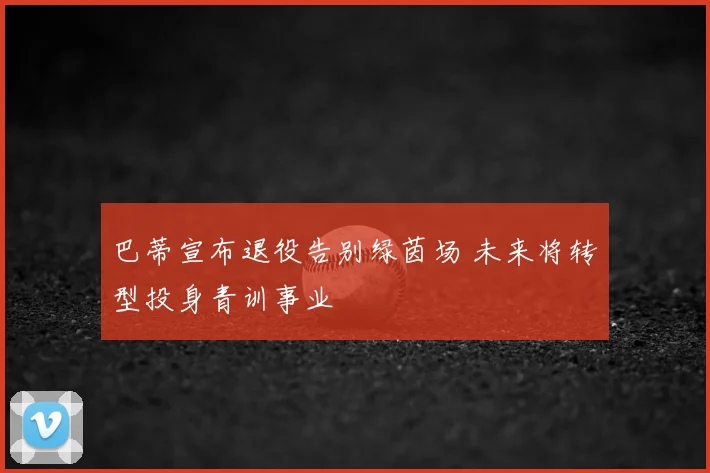 巴蒂宣布退役告别绿茵场 未来将转型投身青训事业