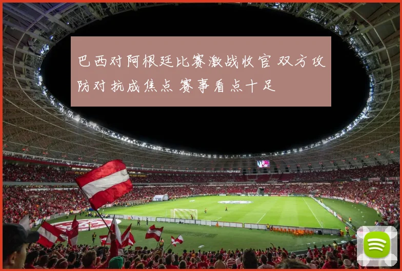 巴西对阿根廷比赛激战收官 双方攻防对抗成焦点 赛事看点十足