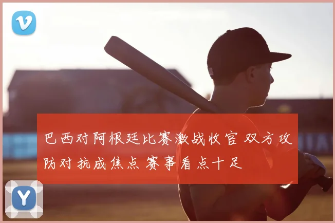 巴西对阿根廷比赛激战收官 双方攻防对抗成焦点 赛事看点十足