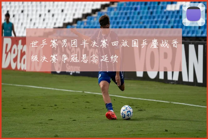 世乒赛男团半决赛回放国乒鏖战晋级决赛争冠悬念延续