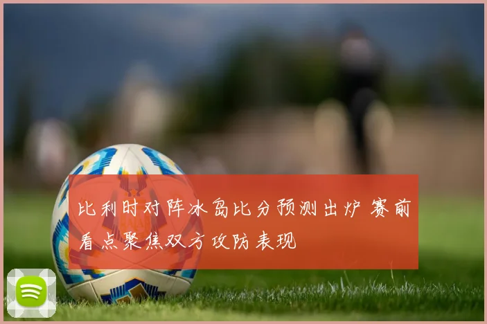 比利时对阵冰岛比分预测出炉 赛前看点聚焦双方攻防表现