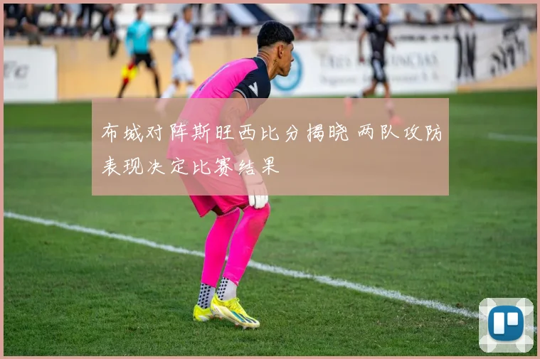 布城对阵斯旺西比分揭晓 两队攻防表现决定比赛结果