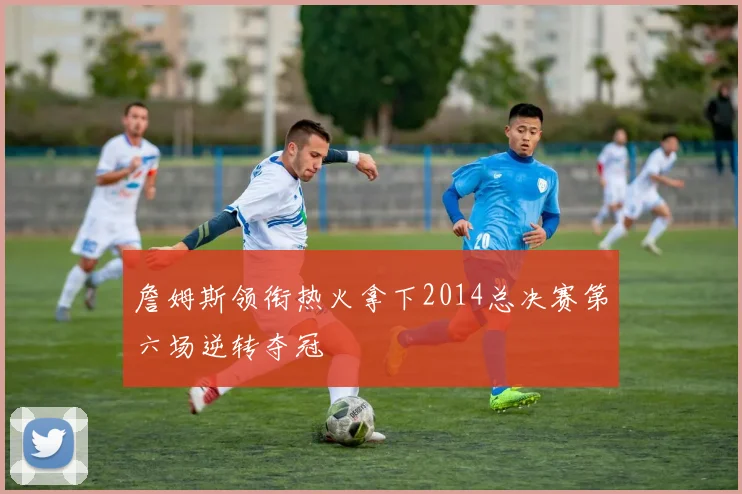 詹姆斯领衔热火拿下2014总决赛第六场逆转夺冠
