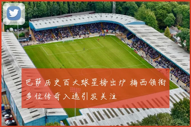 巴萨历史百大球星榜出炉 梅西领衔多位传奇入选引发关注
