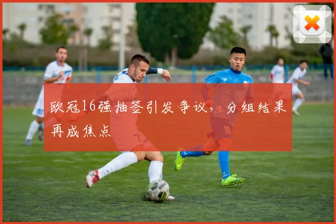 欧冠16强抽签引发争议，分组结果再成焦点