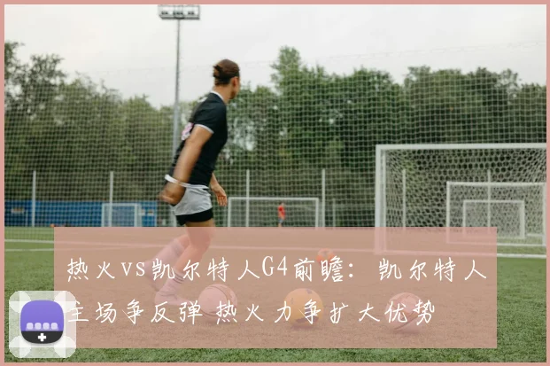 热火vs凯尔特人G4前瞻：凯尔特人主场争反弹 热火力争扩大优势