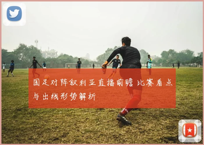 国足对阵叙利亚直播前瞻 比赛看点与出线形势解析