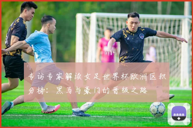 专访专家解读女足世界杯欧洲区积分榜：黑马与豪门的晋级之路