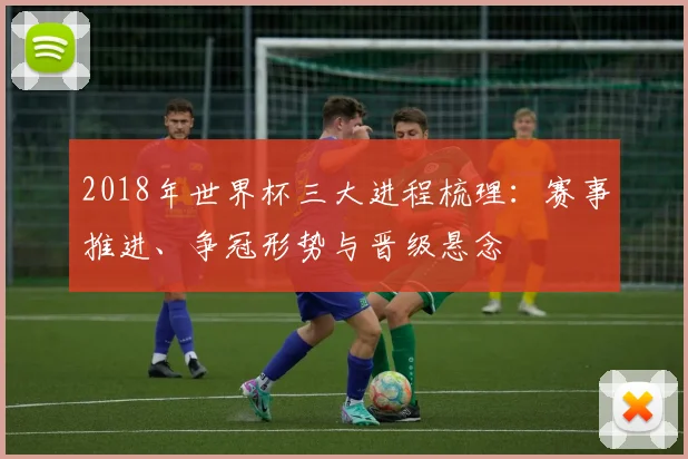 2018年世界杯三大进程梳理：赛事推进、争冠形势与晋级悬念