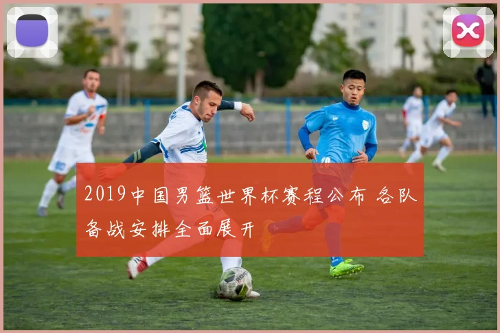 2019中国男篮世界杯赛程公布 各队备战安排全面展开