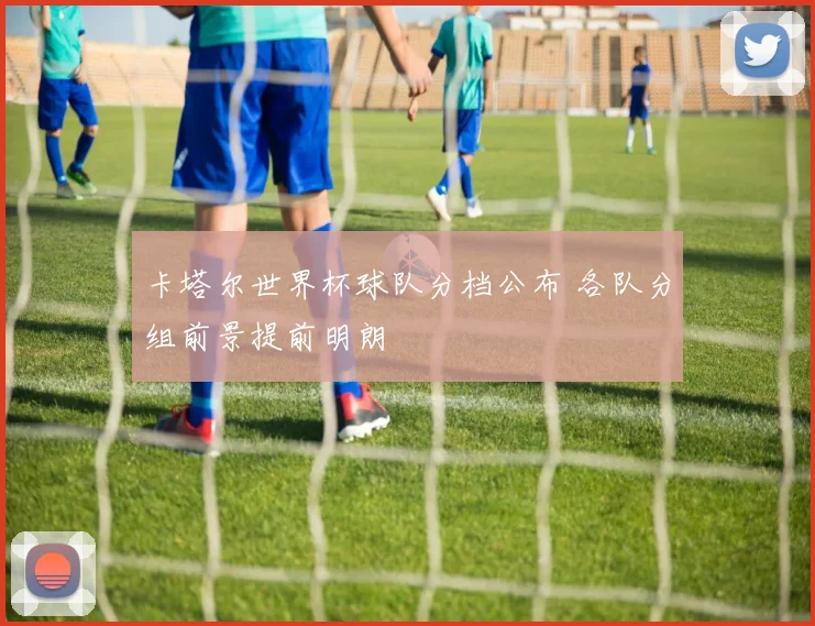 卡塔尔世界杯球队分档公布 各队分组前景提前明朗
