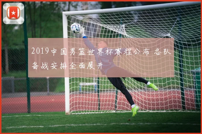 2019中国男篮世界杯赛程公布 各队备战安排全面展开