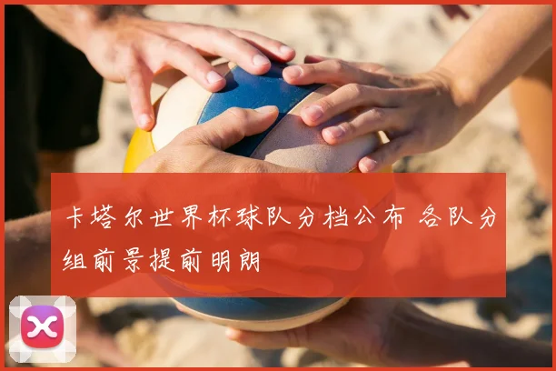 卡塔尔世界杯球队分档公布 各队分组前景提前明朗